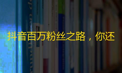 抖音百万粉丝之路，你还差这几个关键步骤！