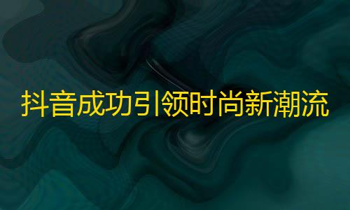 抖音成功引领时尚新潮流，如何突破困境？