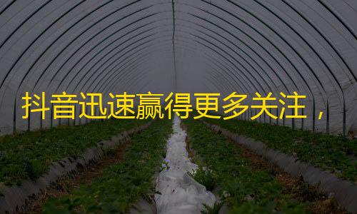 抖音迅速赢得更多关注，简单步骤帮助你获得更多粉丝!