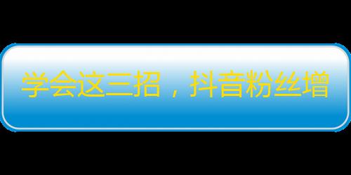 学会这三招，抖音粉丝增长不是问题！